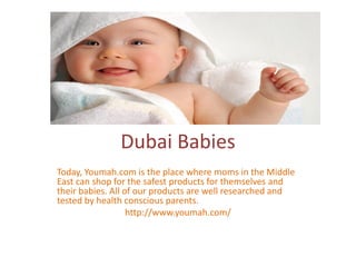 Dubai Babies
Today, Youmah.com is the place where moms in the Middle
East can shop for the safest products for themselves and
their babies. All of our products are well researched and
tested by health conscious parents.
http://www.youmah.com/
 