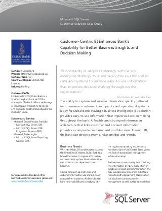 Microsoft SQL Server
                                              Customer Solution Case Study




                                              Customer-Centric BI Enhances Bank’s
                                              Capability for Better Business Insights and
                                              Decision Making


Customer: Dubai Bank                          “BI constantly re-aligns its strategy with Bank’s
Website: https://www.dubaibank.ae/
Customer Size: 700+                           enterprise strategy, thus leveraging the investments in
Country or Region: United Arab
Emirates
                                              data and systems to provide easy-to-use information
Industry: Banking                             that improves decision making throughout the
Customer Profile                              organization.”
Established in 2002, Dubai Bank is a                                                              Afzal Ibrahim, BI Lead, Dubai Bank
Shari'a-compliant bank with 700+
employees. The bank offers a wide range       The ability to capture and analyse information quickly gathered
of services and products to its private       from numerous customer touch points and operational systems
and corporate clients. Its headquarters is
located in Dubai.                             is key for Dubai Bank. Having a business intelligence (BI) solution
                                              provides easy-to-use information that improves decision making
Software and Services
 Microsoft Server Product Portfolio
                                              throughout the bank. A flexible and structured information
  − Microsoft SQL Server 2005                 architecture that links customer and account information
  − Microsoft SQL Server 2005
    Integration Services (SSIS)               provides a composite customer and portfolio view. Through BI,
 Microsoft Technologies                      the bank can detect patterns, relationships and trends.
  − Microsoft SQL Server Reporting
    Services 2005

                                              Business Needs                              the regulatory reporting requirements
                                              With more than 23 branches spread across    mandated by the UAE Central Bank, given
                                              the United Arab Emirates, Dubai Bank has    this lack of standardized management
                                              lacked the means to capture information     information setup.
                                              contained in its system. Most information
                                              was spread across departments and           Furthermore, it was no easy task obtaining
                                              branches.                                   this information. In many cases, when an
                                                                                          employee needed specific information, the
                                              Crucial data such as credit card and        only available source seemed to be their
For more information about other              customer information was scattered over     respective MIS department. This situation
Microsoft customer successes, please visit:   many different systems. Additionally, the   has also been cumbersome for
www.microsoft.com/casestudies                 bank have had difficulty complying with     management as well, as they needed clear
 