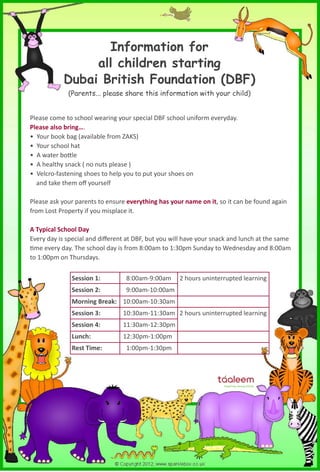 Information for 
all children starting 
Dubai British Foundation (DBF) 
(Parents... please share this information with your child) 
Please come to school wearing your special DBF school uniform everyday. 
Please also bring…. 
• Your book bag (available from ZAKS) 
• Your school hat 
• A water bottle 
• A healthy snack ( no nuts please ) 
• Velcro-fastening shoes to help you to put your shoes on 
and take them off yourself 
Please ask your parents to ensure everything has your name on it, so it can be found again 
from Lost Property if you misplace it. 
A Typical School Day 
Every day is special and different at DBF, but you will have your snack and lunch at the same 
time every day. The school day is from 8:00am to 1:30pm Sunday to Wednesday and 8:00am 
to 1:00pm on Thursdays. 
Session 1: 8:00am-9:00am 2 hours uninterrupted learning 
Session 2: 9:00am-10:00am 
Morning Break: 10:00am-10:30am 
Session 3: 10:30am-11:30am 2 hours uninterrupted learning 
Session 4: 11:30am-12:30pm 
Lunch: 12:30pm-1:00pm 
Rest Time: 1:00pm-1:30pm 
 