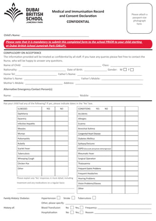 COMPULSORY ON ACCEPTANCE
The information provided will be treated as conﬁdential by all staﬀ. If you have any queries please feel free to contact the
Nurse, who will be happy to answer any questions.
Name of Child: _______________________________________________________ Class: _____________________
Nationality: _________________________________ Date of Birth: ________________ Gender: M F
Home Tel:_____________________________ Father’s Name: _____________________________________________
Mother’s Name: _______________________________________ Father’s Mobile: _____________________________
Mother’s Mobile: __________________________ Address: _______________________________________________
Medical and Immunisation Record
and Consent Declaration
CONFIDENTIAL
Please attach a
passport-size
photograph
here.
Has your child had any of the following? If yes, please indicate dates in the ‘Yes’ box.
Child’s Name: _______________________________________________
Family History: Diabetes Hypertension Stroke Tuberculosis
Other, please specify: __________________________________________________________________
History of: Blood Transfusion No Yes, Frequency: _________________________________________
Hospitalisation No Yes, Reason: ____________________________________________
Alternative Emergency Contact Person(s)
Name: ______________________________________________ Mobile: ___________________________________
Please explain any ‘Yes’ responses in more detail, including
treatment and any medications on a regular basis:
_________________________________________________
_________________________________________________
CONDITIONS YES NO
Accidents
Allergies
Eczema
Bronchial Asthma
Congenital Heart Disease
Diabetes Mellitus
Epilepsy/Seizures
G6PD (Glucose6-phosphate dehyrogenase)
Rheumatic Fever
Surgical Operation
Thalasaemia
FrequentGastricProblems
Frequent Headaches
Hearing Problems
Vision Problems/Glasses
Other
ILLNESSES YES NO
Diphtheria
Dysentry
Infective Hepatitis
Measles
Mumps
Pollomyelitis
Rubella
Scarlet Fever
Tuberculosis
Whooping Cough
Chicken Pox
Other
Please note that it is mandatory to submit this completed form to the school PRIOR to your child starting
at Dubai British School Jumeirah Park (DBSJP).
 