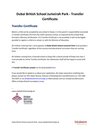 Dubai British School Jumeirah Park– www.dubabritishschooljp.ae
Dubai British School Jumeirah Park - Transfer
Certificate
Transfer Certificate
Before a child can be accepted by any school in Dubai, it is the pare t’s responsibility to provide
a Transfer Certificate (TC) from the child’s previous school, as required by the United Arab
E irates’s Ministry of Education. If a Transfer Certificate is not provided, it will not be legally
possible to register a child at a school, or with the Ministry of Education.
All children entering Year 1 and upwards at Dubai British School Jumeirah Park must provide a
Transfer Certificate, regardless of the country and educational curriculum they are coming
from.
All children coming from a licensed school in Dubai OR a school outside of Dubai into Year 2
must provide an online Transfer Certificate. Our Admissions Staff will be happy to assist with
this.
A Transfer Certificate sample can be downloaded here.
If you would like to speak to us about your application, the steps required or anything else,
please contact our Mrs Dawn Rennie, Director of Development and Admissions on +971 (0)4
552 0247 or via dda@dubaibritishschooljp.ae Alternatively visit our temporary Admissions
Office at Dubai British Foundation (map).
--
www.dubaibritishschooljp.ae
 