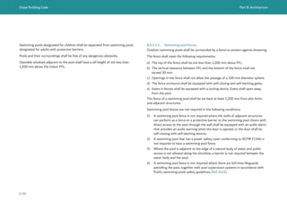 Dubai Building Code Part B: Architecture
B 88
B.8.3.2.3 Swimming pool fences
Outdoor swimming pools shall be surrounded by a fence to protect against drowning.
The fence shall meet the following requirements:
a) The top of the fence shall be not less than 1,200 mm above FFL.
b) The vertical clearance between FFL and the bottom of the fence shall not
exceed 50 mm.
c) Openings in the fence shall not allow the passage of a 100 mm diameter sphere.
d) The fence enclosure shall be equipped with self-closing and self-latching gates.
e) Gates in fences shall be equipped with a locking device. Gates shall open away
from the pool.
The fence of a swimming pool shall be set back at least 1,200 mm from plot limits
and adjacent structures.
Swimming pool fences are not required in the following conditions.
1) A swimming pool fence is not required where the walls of adjacent structures
can perform as a fence or a protective barrier to the swimming pool. Doors with
direct access to the pool through the wall shall be equipped with an audio alarm
that provides an audio warning when the door is opened, or the door shall be
self-closing with self-latching devices.
2) A swimming pool that has a power safety cover conforming to ASTM F1346 is
not required to have a swimming pool fence.
3) Where the pool is adjacent to the edge of a natural body of water and public
access is not allowed along the shoreline, a barrier is not required between the
water body and the pool.
4) A swimming pool fence is not required where there are full-time lifeguards
patrolling the pool, together with pool supervision systems in accordance with
Public swimming pools safety guidelines [Ref. B.43].
Swimming pools designated for children shall be separated from swimming pools
designated for adults with protective barriers.
Pools and their surroundings shall be free of any dangerous obstacles.
Operable windows adjacent to the pool shall have a sill height of not less than
1,200 mm above the indoor FFL.
 