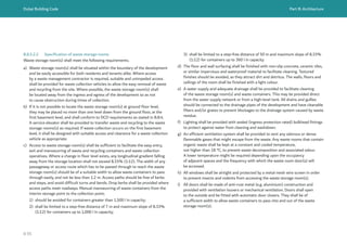 Dubai Building Code Part B: Architecture
B 95
B.8.5.2.2 Specification of waste storage rooms
Waste storage room(s) shall meet the following requirements.
a) Waste storage room(s) shall be situated within the boundary of the development
and be easily accessible for both residents and tenants alike. Where access
by a waste management contractor is required, suitable and unimpeded access
shall be provided for waste collection vehicles to allow the easy removal of waste
and recycling from the site. Where possible, the waste storage room(s) shall
be located away from the ingress and egress of the development so as not
to cause obstruction during times of collection.
b) If it is not possible to locate the waste storage room(s) at ground floor level,
they may be placed no more than one level down from the ground floor, at the
first basement level, and shall conform to DCD requirements as stated in B.8.4.
A service elevator shall be provided to transfer waste and recycling to the waste
storage rooms(s) as required. If waste collection occurs on the first basement
level, it shall be designed with suitable access and clearance for a waste collection
vehicle as appropriate.
c) Access to waste storage room(s) shall be sufficient to facilitate the easy entry,
exit and manoeuvring of waste and recycling containers and waste collection
operatives. Where a change in floor level exists, any longitudinal gradient falling
away from the storage location shall not exceed 8.33% (1:12). The width of any
passageway or access route which has to be passed through to reach the waste
storage room(s) should be of a suitable width to allow waste containers to pass
through easily, and not be less than 1.2 m. Access paths should be free of kerbs
and steps, and avoid difficult turns and bends. Drop kerbs shall be provided where
access paths meet roadways. Manual manoeuvring of waste containers from the
interim storage point to the collection point;
1) should be avoided for containers greater than 1,500 l in capacity;
2) shall be limited to a step-free distance of 7 m and maximum slope of 8.33%
(1:12) for containers up to 1,000 l in capacity;
3) shall be limited to a step-free distance of 50 m and maximum slope of 8.33%
(1:12) for containers up to 360 l in capacity.
d) The floor and wall surfacing shall be finished with non-slip concrete, ceramic tiles,
or similar impervious and waterproof material to facilitate cleaning. Textured
finishes should be avoided, as they attract dirt and detritus. The walls, floors and
ceilings of the room shall be finished with a light colour.
e) A water supply and adequate drainage shall be provided to facilitate cleaning
of the waste storage room(s) and waste containers. This may be provided direct
from the water supply network or from a high-level tank. All drains and gullies
should be connected to the drainage pipes of the development and have cleanable
filters and/or grates to prevent blockages to the drainage system caused by waste
residue.
f) Lighting shall be provided with sealed (ingress protection rated) bulkhead fittings
to protect against water from cleaning and washdown.
g) An efficient ventilation system shall be provided to vent any odorous or dense
flammable gases that might escape from the waste. Any waste rooms that contain
organic waste shall be kept at a constant and cooled temperature,
not higher than 18 °C, to prevent waste decomposition and associated odour.
A lower temperature might be required depending upon the occupancy
of adjacent spaces and the frequency with which the waste room door(s) will
be accessed.
h) All windows shall be airtight and protected by a metal mesh wire screen in order
to prevent insects and rodents from accessing the waste storage room(s).
i) All doors shall be made of anti-rust metal (e.g. aluminium) construction and
provided with ventilation louvers or mechanical ventilation. Doors shall open
to the outside and be fitted with automatic door closers. They shall be of
a sufficient width to allow waste containers to pass into and out of the waste
storage room(s).
 