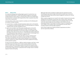 Dubai Building Code Part B: Architecture
B 99
B.8.5.7 Refuse chutes
For residential buildings, where building height exceeds G+3 and the floor area
of any storey exceeds 250 m2
, a refuse chute shall be provided. For the purpose
of determining the number of floors, a mezzanine floor shall not be included where
its functional use is connected with the ground floor. Other occupancies may utilize
refuse chutes as appropriate.
In all cases where a refuse chute is required or provided, one of the following shall
be included to facilitate recycling:
a) a second chute, or suitable automated separation system such as a bi-separator
or tri-separator, to handle recyclable material. This shall discharge into a separate
receptacle within the waste management area; or
b) waste rooms provided on each floor, where recyclable waste can be stored.
The waste rooms shall comply with B.8.5.2.2 (d)-(g). The number of rooms
provided shall be appropriate to the size and occupancy of the building. These
shall have a floor area of not less than 2 m2
. Recyclable waste shall be collected by
the building operator daily, transported in a service elevator and discharged into a
designated receptacle within the waste management area.
All refuse chutes shall conform to BS 1703. Refuse chutes for collecting waste
from floors to the collection room shall be not less than 600 mm in diameter.
The material used shall resist corrosion, prevent dampness, be non-combustible
and have a smooth inner surface. All refuse chutes shall be supplied with cleaning
and fire protection systems.
An area of not less than 900 mm × 1,000 mm shall be included on each floor in order
to provide access to the refuse chute. The door entrance shall be not less than
915 mm in width. Doors shall swing outwards and be fitted with automatic door
closing mechanisms. For ground floor residents, suitable access shall be provided to
the main waste storage room(s) or appropriate interim storage room(s) to facilitate
disposal of waste and recycling.
Where the refuse chute is situated at a distance from the roads that surround
the building, the main waste storage room(s) shall be situated near to the access
roads and shall facilitate easy access by waste management contractors for removal
of waste from the site.
Where suitable arrangements are in place for the transfer of waste to the main waste
storage area, service elevators may be used in lieu of refuse chutes. These shall
be located in an area that is isolated from the main passenger elevators and close
to the main waste storage area of the building. In some situations, the use
of passenger elevators is permissible for transfer of waste on a scheduled basis.
This is subject to the occupancy type of the development and other factors
including compliance with food safety regulations.
Interim waste storage rooms shall be provided as appropriate and conform
with the requirements of B.8.5.2.
 