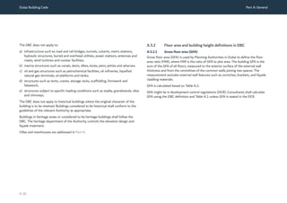 Dubai Building Code Part A: General
A 10
The DBC does not apply to:
a) infrastructure such as road and rail bridges, tunnels, culverts, metro stations,
hydraulic structures, buried and overhead utilities, power stations, antennas and
masts, wind turbines and nuclear facilities;
b) marine structures such as canals, dams, dikes, levies, piers, jetties and wharves;
c) oil and gas structures such as petrochemical facilities, oil refineries, liquefied
natural gas terminals, oil platforms and tanks;
d) structures such as tents, cranes, storage racks, scaffolding, formwork and
falsework;
e) structures subject to specific loading conditions such as stadia, grandstands, silos
and chimneys.
The DBC does not apply to historical buildings where the original character of the
building is to be retained. Buildings considered to be historical shall conform to the
guidelines of the relevant Authority as appropriate.
Buildings in heritage areas or considered to be heritage buildings shall follow the
DBC. The heritage department of the Authority controls the elevation design and
façade treatment.
Villas and townhouses are addressed in Part K.
A.5.2 Floor area and building height definitions in DBC
A.5.2.1 Gross floor area (GFA)
Gross floor area (GFA) is used by Planning Authorities in Dubai to define the floor
area ratio (FAR), where FAR is the ratio of GFA to plot area. The building GFA is the
sum of the GFA of all floors, measured to the exterior surface of the external wall
thickness and from the centrelines of the common walls joining two spaces. The
measurement excludes external wall features such as corniches, brackets, and façade
cladding materials.
GFA is calculated based on Table A.3.  
GFA might be in development control regulations (DCR). Consultants shall calculate
GFA using the DBC definition and Table A.1 unless GFA is stated in the DCR.
 