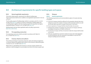 Dubai Building Code Part B: Architecture
B 100
B.9 Architectural requirements for specific building types and spaces
B.9.1 General applicable requirements
This section details specific requirements for different building types.
These requirements shall be met in addition to all applicable requirements in the rest
of Part B.
The fire safety aspects of building design shall be in accordance with Ch. 1 to Ch.3
of UAE FLSC [Ref. B.1], based on occupancy classification, building height and/
or building depth, together with the occupancy-specific fire separation and egress
requirements given in Section 5, Ch. 3 of UAE FLSC [Ref. B.1].
Building design shall also follow applicable health and safety requirements
[Ref. B.42 to Ref. B.54].
B.9.2 Fire separating construction
Fire separating construction shall be provided in accordance with Table 1.9,
Ch. 1 of UAE FLSC [Ref. B.1].
B.9.3 Cinemas, theatres and auditoria
The architectural design of mezzanines, balconies, aisles and seating arrangements
in cinemas, theatres and auditoria shall conform to the minimum requirements given
in Section 5.1, Ch. 3 of UAE FLSC [Ref. B.1].
Where there is a well-defined main entrance or exit from cinemas, theatres and
auditoria, it shall be designed to accommodate two thirds of the total occupant load.
B.9.4 Mosques
B.9.4.1 General requirements
The following requirements and recommendations apply to the space planning
of mosques.
a) The size of mosques should be sufficient for the population density they serve,
taking into account the number of mosques within proximate locations, as well
as the other plots reserved for mosque construction in the future.
b) Future expansions of mosque facilities should be taken into account.
c) Professionals involved in the design and construction of mosques shall have
knowledge and experience of Islamic architecture.
d) The direction of prayer and flow of movement inside the mosque shall be taken
into account.
e) Vehicular and pedestrian movement inside the mosque plot shall segregated
to avoid interference with the movement of worshippers to and from the
mosque’s buildings and service blocks.
 