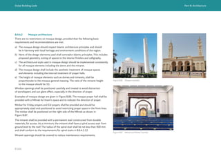 Dubai Building Code Part B: Architecture
B 101
B.9.4.2 Mosque architecture
There are no restrictions on mosque design, provided that the following basic
requirements and recommendations are met.
a) The mosque design should respect Islamic architecture principles and should
be in harmony with local heritage and environment conditions of the region.
b) None of the design elements used shall contradict Islamic principles. This includes
proposed geometry, zoning of spaces to the interior finishes and calligraphy.
c) The architectural style used in mosque design should be implemented consistently
for all mosque elements including the dome and the minaret.
d) The mosque design shall include the aesthetic treatment of mosque spaces
and elements including the internal treatment of prayer halls.
e) The height of mosque elements such as domes and minarets, shall be
proportionate to the mosque general massing. The ratio of the minaret height
to the mosque should be 3:1.
Window openings shall be positioned carefully and treated to avoid distraction
of worshippers and sun glare effect, especially in the direction of prayer.
Examples of mosque design are given in Figure B.86. The mosque prayer hall shall be
provided with a Mihrab for Imam’s space and to indicate the direction of prayer.
Minbar for Friday prayers and Eid prayers shall be provided and should be
appropriately sized and positioned to avoid restricting prayer space in the front lines.
The minbar shall be positioned on the right side of the Mihrab as shown in
Figure B.87.
The minaret shall be provided with a permanent stair constructed from durable
materials, for access. As a minimum, the minaret shall have a spiral access stair from
ground level to the roof. The radius of the spiral stair shall be not less than 900 mm
and shall conform to the requirements for spiral stairs in B.6.4.1.12.
Minaret openings should be covered to reduce maintenance requirements.
Figure B.86 Mosque examples
Figure B.87 Mihrab and Minbar example
 