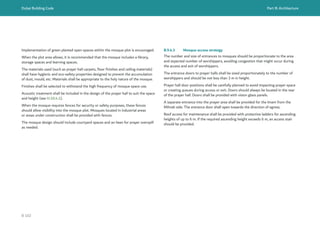 Dubai Building Code Part B: Architecture
B 102
Implementation of green planted open spaces within the mosque plot is encouraged.
When the plot area allows, it is recommended that the mosque includes a library,
storage spaces and learning spaces.
The materials used (such as prayer hall carpets, floor finishes and ceiling materials)
shall have hygienic and eco-safety properties designed to prevent the accumulation
of dust, mould, etc. Materials shall be appropriate to the holy nature of the mosque.
Finishes shall be selected to withstand the high frequency of mosque space use.
Acoustic treatment shall be included in the design of the prayer hall to suit the space
and height (see H.10.4.1).
When the mosque requires fences for security or safety purposes, these fences
should allow visibility into the mosque plot. Mosques located in industrial areas
or areas under construction shall be provided with fences.
The mosque design should include courtyard spaces and an Iwan for prayer overspill
as needed.
B.9.4.3 Mosque access strategy
The number and size of entrances to mosques should be proportionate to the area
and expected number of worshippers, avoiding congestion that might occur during
the access and exit of worshippers.
The entrance doors to prayer halls shall be sized proportionately to the number of
worshippers and should be not less than 3 m in height.
Prayer hall door positions shall be carefully planned to avoid impacting prayer space
or creating queues during access or exit. Doors should always be located in the rear
of the prayer hall. Doors shall be provided with vision glass panels.
A separate entrance into the prayer area shall be provided for the Imam from the
Mihrab side. The entrance door shall open towards the direction of egress.
Roof access for maintenance shall be provided with protective ladders for ascending
heights of up to 6 m. If the required ascending height exceeds 6 m, an access stair
should be provided.
 