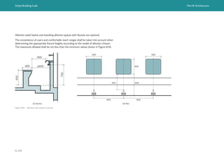 Dubai Building Code Part B: Architecture
B 109
Ablution wash basins and standing ablution spaces with faucets are optional.
The convenience of users and comfortable reach ranges shall be taken into account when
determining the appropriate fixture heights according to the model of ablution chosen.
The clearances allowed shall be not less than the minimum values shown in Figure B.94.
Figure B.94 Ablution seat clearance section
400 ≤600
450
750
400
(a) Section (b) Plan
800 800
400 400
400
400 600
 