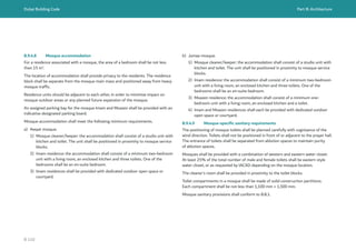 Dubai Building Code Part B: Architecture
B 110
B.9.4.8 Mosque accommodation
For a residence associated with a mosque, the area of a bedroom shall be not less
than 15 m2
.
The location of accommodation shall provide privacy to the residents. The residence
block shall be separate from the mosque main mass and positioned away from heavy
mosque traffic.
Residence units should be adjacent to each other, in order to minimize impact on
mosque outdoor areas or any planned future expansion of the mosque.
An assigned parking bay for the mosque Imam and Moazen shall be provided with an
indicative designated parking board.
Mosque accommodation shall meet the following minimum requirements.
a) Awqat mosque.
1) Mosque cleaner/keeper: the accommodation shall consist of a studio unit with
kitchen and toilet. The unit shall be positioned in proximity to mosque service
blocks.
2) Imam residence: the accommodation shall consist of a minimum two-bedroom
unit with a living room, an enclosed kitchen and three toilets. One of the
bedrooms shall be an en-suite bedroom.
3) Imam residences shall be provided with dedicated outdoor open space or
courtyard.
b) Jumaa mosque.
1) Mosque cleaner/keeper: the accommodation shall consist of a studio unit with
kitchen and toilet. The unit shall be positioned in proximity to mosque service
blocks.
2) Imam residence: the accommodation shall consist of a minimum two-bedroom
unit with a living room, an enclosed kitchen and three toilets. One of the
bedrooms shall be an en-suite bedroom.
3) Moazen residence: the accommodation shall consist of a minimum one-
bedroom unit with a living room, an enclosed kitchen and a toilet.
4) Imam and Moazen residences shall each be provided with dedicated outdoor
open space or courtyard.
B.9.4.9 Mosque-specific sanitary requirements
The positioning of mosque toilets shall be planned carefully with cognisance of the
wind direction. Toilets shall not be positioned in front of or adjacent to the prayer hall.
The entrance of toilets shall be separated from ablution spaces to maintain purity
of ablution spaces.
Mosques shall be provided with a combination of western and eastern water closet.
At least 25% of the total number of male and female toilets shall be eastern style
water closet, or as requested by IACAD depending on the mosque location.
The cleaner’s room shall be provided in proximity to the toilet blocks.
Toilet compartments in a mosque shall be made of solid construction partitions.
Each compartment shall be not less than 1,100 mm × 1,500 mm.
Mosque sanitary provisions shall conform to B.8.1.
 