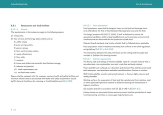 Dubai Building Code Part B: Architecture
B 111
B.9.5 Restaurants and food facilities
B.9.5.1.1 General
The requirements in this subsection apply to the following spaces:
a) restaurants;
b) food services and beverage sales outlets such as:
1) coffee shops;
2) juice serving outlets;
3) grocery shops;
4) farm and fruit slate outlets;
5) sweet refreshment;
6) flour mills;
7) roasters;
8) frozen and chilled cold stores for food facilities storage;
9) bakeries and pastries;
10) retail supermarkets; and
11) sea food sales outlets.
Spaces shall be equipped with the necessary sanitary, health and safety facilities and
minimum kitchen areas in accordance with health and safety requirements issued
by DM, General Conditions for Licensing of Food Establishments [Ref. B.55].
B.9.5.1.2 Food preparation
Food preparation areas shall be designed based on the food and beverage items
to be offered and the flow of food between the preparation area and the diner.
The design process in PD ISO/TS 22002-2 shall be followed to control the
operational conditions within a food establishment and to promote environmental
conditions that are favourable for the production of safe food.
Operator brand standards (e.g. hotels, schools) shall be followed where applicable.
Food preparation areas in healthcare facilities shall conform to the DHA regulations
and guidelines [Ref. B.3 to Ref. B.18].
The intersection between the walls, the floors and the ceiling shall be sealed and
rounded to facilitate the cleaning process.
B.9.5.1.3 Kitchen requirements
The floors, walls and ceilings of kitchens shall be made of a smooth material that is
non-absorbent, non-combustible, non-toxic, crack-free and easily cleaned.
Floors shall be hard-surfaced, non-absorbent and drained. They shall be constructed
with waterproof, non-absorbent washable materials without fissures or crevices.
Wall finishes shall be smooth, waterproof, resistant to fracture, light-coloured and
readily cleanable.
Working surfaces for preparation of food shall be manufactured from stainless steel
or other approved impervious material to facilitate cleaning and maintenance of
hygienic conditions.
Gas supplies shall be in accordance with Ch. 11 of UAE FLSC [Ref. B.1].
Kitchen hoods and associated kitchen extract ductwork shall be provided to all areas
involving cooking activities, i.e. stoves, gas rings, tandoors, etc.
 