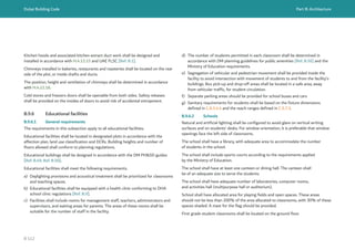 Dubai Building Code Part B: Architecture
B 112
Kitchen hoods and associated kitchen extract duct work shall be designed and
installed in accordance with H.4.12.15 and UAE FLSC [Ref. B.1].
Chimneys installed in bakeries, restaurants and roasteries shall be located on the rear
side of the plot, or inside shafts and ducts.
The position, height and ventilation of chimneys shall be determined in accordance
with H.4.12.18.
Cold stores and freezers doors shall be openable from both sides. Safety releases
shall be provided on the insides of doors to avoid risk of accidental entrapment.
B.9.6 Educational facilities
B.9.6.1 General requirements
The requirements in this subsection apply to all educational facilities.
Educational facilities shall be located in designated plots in accordance with the
affection plan, land use classification and DCRs. Building heights and number of
floors allowed shall conform to planning regulations.
Educational buildings shall be designed in accordance with the DM PH&SD guides
[Ref. B.49, Ref. B.50].
Educational facilities shall meet the following requirements.
a) Daylighting provisions and acoustical treatment shall be prioritized for classrooms
and teaching spaces.
b) Educational facilities shall be equipped with a health clinic conforming to DHA
school clinic regulations [Ref. B.9].
c) Facilities shall include rooms for management staff, teachers, administrators and
supervisors, and waiting areas for parents. The areas of these rooms shall be
suitable for the number of staff in the facility.
d) The number of students permitted in each classroom shall be determined in
accordance with DM planning guidelines for public amenities [Ref. B.56] and the
Ministry of Education requirements.
e) Segregation of vehicular and pedestrian movement shall be provided inside the
facility to avoid intersection with movement of students to and from the facility’s
buildings. Bus pick-up and drop-off areas shall be located in a safe area, away
from vehicular traffic, for student circulation.
f) Separate parking areas should be provided for school buses and cars
g) Sanitary requirements for students shall be based on the fixture dimensions
defined in C.8.3.4.4 and the reach ranges defined in C.5.7.3.
B.9.6.2 Schools
Natural and artificial lighting shall be configured to avoid glare on vertical writing
surfaces and on students’ desks. For window orientation, it is preferable that window
openings face the left side of classrooms.
The school shall have a library, with adequate area to accommodate the number
of students in the school.
The school shall include sports courts according to the requirements applied
by the Ministry of Education.
The school shall have at least one canteen or dining hall. The canteen shall
be of an adequate size to serve the students.
The school shall have adequate number of laboratories, computer rooms,
and activities hall (multipurpose hall or auditorium).
School shall have allocated area for playing fields and open spaces. These areas
should not be less than 200% of the area allocated to classrooms, with 30% of these
spaces shaded. A mast for the flag should be provided.
First grade student classrooms shall be located on the ground floor.
 
