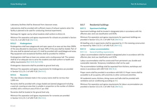 Dubai Building Code Part B: Architecture
B 113
Laboratory facilities shall be distanced from classroom areas.
Laboratories shall be provided with sufficient means of exhaust systems when the
facility is planned to be used for conducting chemical experiments.
Stairways for regular use by school students shall conform to B.6.4.1.6.
Minimum fire separation and egress requirements for schools are provided in Section
5.3.2, Ch. 3 of UAE FLSC [Ref. B.1].
B.9.6.3 Kindergartens
Kindergartens shall have playgrounds and open space of an area not less than 200%
of the area allocated to classrooms. At least 30% of this area shall be shaded. Part of
this area shall be planted and part of it shall be provided with sand/playground areas.
Play equipment and recreational facilities shall be provided for children.
Kindergartens shall have at least one canteen and a multipurpose hall. The canteen
shall be of an adequate size to serve the students and shall conform to health and
safety requirements [Ref. B.50, Ref. B.55].
Kindergarten classrooms shall be provided at ground level only.
Minimum fire separation and egress requirements for kindergartens are provided
in Section 5.3.1, Ch. 3 of UAE FLSC [Ref. B.1].
B.9.6.4 Nurseries
The clear distance between beds in the nursery rooms shall be not less than
1,000 mm.
Nurseries shall be provided with a large shaded and planted playground including
a sand pit, covering an area that is suitable in proportion to the number of children
enrolled, with a minimum area of 0.6 m2
per child
Nurseries shall be located at the ground level only.
Minimum fire separation and egress requirements for nurseries are provided
in Section 5.3.1, Ch. 3 of UAE FLSC [Ref. B.1].
B.9.7 Residential buildings
B.9.7.1 Apartment buildings
Apartment buildings shall be located in designated plots in accordance with the
affection plan, land use classification and DCRs.
Minimum fire separation and egress requirements for apartment buildings are
provided in Section 5.5.1, Ch. 3 of UAE FLSC [Ref. B.1].
All dwelling units in apartments shall be separated by 1 h fire resisting construction
as required by Table 1.9, Ch. 1 of UAE FLSC [Ref. B.1].
B.9.7.2 Labour accommodation
B.9.7.2.1 General building requirements
Labour accommodation shall be located in designated plots in accordance with the
affection plan, land use classification and DCRs.
Labour accommodation shall be constructed from permanent use, durable and
sustainable materials. Temporary installations shall not be used.
The accommodation buildings shall be separated from kitchens, workshops and
stores in accordance with UAE FLSC [Ref. B.1].
Prayer rooms shall be provided in accordance with B.8.3.3. Prayer rooms shall be
accessible to all occupants, with proximity to other communal amenities.
All residential rooms, kitchens, dining rooms and halls shall be provided with
ventilation and air conditioning according to H.4.
Minimum fire separation and egress requirements for labour accommodation are
provided in Section 5.5.3, Ch. 3 of UAE FLSC [Ref. B.1].
 