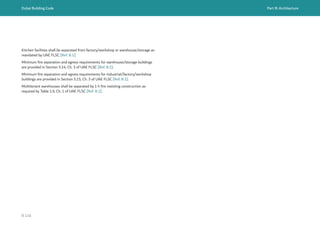 Dubai Building Code Part B: Architecture
B 116
Kitchen facilities shall be separated from factory/workshop or warehouse/storage as
mandated by UAE FLSC [Ref. B.1].
Minimum fire separation and egress requirements for warehouse/storage buildings
are provided in Section 5.14, Ch. 3 of UAE FLSC [Ref. B.1].
Minimum fire separation and egress requirements for industrial/factory/workshop
buildings are provided in Section 5.15, Ch. 3 of UAE FLSC [Ref. B.1].
Multitenant warehouses shall be separated by 1 h fire resisting construction as
required by Table 1.9, Ch. 1 of UAE FLSC [Ref. B.1].
 