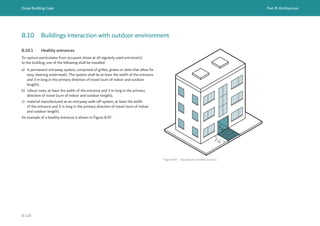 Dubai Building Code Part B: Architecture
B 120
B.10 Buildings interaction with outdoor environment
B.10.1 Healthy entrances
To capture particulates from occupant shoes at all regularly used entrance(s)
to the building, one of the following shall be installed:
a) A permanent entryway system, comprised of grilles, grates or slots that allow for
easy cleaning underneath. The system shall be at least the width of the entrance
and 3 m long in the primary direction of travel (sum of indoor and outdoor
length);
b) rollout mats, at least the width of the entrance and 3 m long in the primary
direction of travel (sum of indoor and outdoor length);
c) material manufactured as an entryway walk-off system, at least the width
of the entrance and 3 m long in the primary direction of travel (sum of indoor
and outdoor length).
An example of a healthy entrance is shown in Figure B.97.
Figure B.97 Example of a healthy entrance
2 m
1 m
 