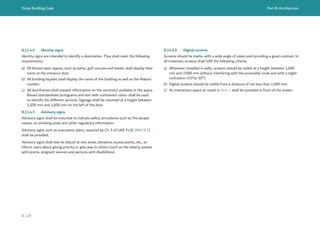 Dubai Building Code Part B: Architecture
B 129
B.11.4.4 Identity signs
Identity signs are intended to identify a destination. They shall meet the following
requirements.
a) All fenced open spaces, such as parks, golf courses and hotels, shall display their
name at the entrance door.
b) All building façades shall display the name of the building as well as the Makani
number.
c) All doorframes shall present information on the service(s) available in the space.
Raised standardized pictograms and text with contrasted colour shall be used
to identify the different services. Signage shall be mounted at a height between
1,200 mm and 1,600 mm on the left of the door.
B.11.4.5 Advisory signs
Advisory signs shall be mounted to indicate safety procedures such as fire escape
routes, no smoking areas and other regulatory information.
Advisory signs such as evacuation plans, required by Ch. 5 of UAE FLSC [Ref. B.1]
shall be provided.
Advisory signs shall also be placed at rest areas, elevators, access points, etc., to
inform users about giving priority or give way to others (such as the elderly, people
with prams, pregnant women and persons with disabilities).
B.11.4.6 Digital screens
Screens should be matte, with a wide angle of vision and providing a good contrast. In
all instances, screens shall fulfil the following criteria.
a) Whenever installed in walls, screens should be visible at a height between 1,600
mm and 2,000 mm without interfering with the accessible route and with a slight
inclination (15°to 30°).
b) Digital screens should be visible from a distance of not less than 1,000 mm.
c) An interaction space as noted in Part C shall be provided in front of the screen.
 