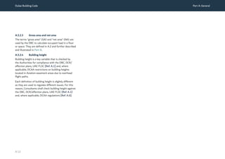 Dubai Building Code Part A: General
A 13
A.5.2.3 Gross area and net area
The terms “gross area” (GA) and “net area” (NA) are
used by the DBC to calculate occupant load in a floor
or space. They are defined in A.2 and further described
and illustrated in Part B.
A.5.2.4 Building height
Building height is a key variable that is checked by
the Authorities for compliance with the DBC, DCR/
affection plans, UAE FLSC [Ref. A.1] and, where
applicable, DCAA restrictions on building heights
located in Aviation easement areas due to overhead
flight paths.
Each definition of building height is slightly different
as they are used to regulate different issues. For this
reason, Consultants shall check building height against
the DBC, DCR/affection plans, UAE FLSC [Ref. A.1]
and, where applicable, DCAA regulations [Ref. A.6].
 