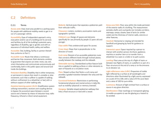 Dubai Building Code Part C: Accessibility
C 3
C.2 Definitions
C.2.1 Terms
Access aisle: Clear, level area parallel to a parking space
for people with additional mobility needs to get in or
out of a passenger vehicle.
Accessibility: Ease of independent approach, entry,
evacuation and/or use of a building and its services
and facilities by all of the building’s potential users,
regardless of disability, age or gender, and with an
assurance of individual health, safety and welfare.
Accessible: Site, building, facility or portion thereof
that conforms to Part C.
Accessible route: Route that allows a continuous
and barrier-free movement. Built elements combine
to guarantee that anyone can enter, move, use, exit,
orient themselves and communicate autonomously and
comfortably, both in the public space and around and
inside the buildings.
Ambulant disability: Disability that is either temporary
or permanent in nature that result in unstable or slow
movement, such that a sufferer is capable of walking
without confinement to a wheelchair or bed, with or
without support of other walking aids.
Assistive listening system (ALS): Amplification system
utilizing transmitters, receivers and coupling devices
to bypass the acoustical space between a sound
source and a listener by means of induction loop, radio
frequency, infrared or direct-wired equipment.
Bollards: Vertical posts that separate a pedestrian path
from vehicular traffic.
Characters: Letters, numbers, punctuation marks and
typographic symbols.
Children’s use: Design of spaces and elements
specifically for use primarily by people 12 years old and
younger.
Clear width: Free unobstructed space for access.
Cross-slope: Slope that is perpendicular to the
direction of travel.
Curb ramp: Element of an accessible pedestrian route
that connects different levels through inclined planes,
usually between the roadway and the sidewalk.
Detectable warning: Standardized surface feature built
into or applied to walking surfaces or other elements to
warn of hazards on a circulation route.
Flare: Sloped surface that flanks a curb ramp and
provides a graded transition between the ramp and the
sidewalk.
Functional limitations: Restrictions in performing
fundamental physical and mental actions in daily life,
such as mobility (physical) or memory (mental).
Gangway: Variable-sloped pedestrian walkway that
links a fixed structure or land with a vessel.
Gross area (GA): Floor area within the inside perimeter
of the exterior walls of a building. The measurement
excludes shafts and courtyards, but includes corridors,
stairways, ramps, closets, base of atria (or similar
voids) and the thickness of interior walls, columns or
other features.
Handrail: Horizontal or sloping rail intended for
handhold and grasping by hand for guidance or
support.
Interaction space: Space required by a person to
interact with another person, furniture, appliance,
machine or another item or to transfer from a
wheelchair to a seat or a toilet or to park a pram.
Landing: Floor area at the top of a flight of stairs or
between two flights of stairs, or a platform or part of a
floor structure at the end of a ramp or at the entrance
to an elevator car.
Light reflectance value (LRV): Proportion of visible
light reflected by a surface at all wavelengths and
directions when illuminated by a light source, expressed
on a scale of 0 to 100, with a value of 0 for pure black
and a value of 100 for pure white.
Luminance: Amount of light emitted from a surface or
source in any given direction.
Manifestation: Clear markings on transparent glazing
to enable occupants to see the glazing as a hazard to
be avoided.
 