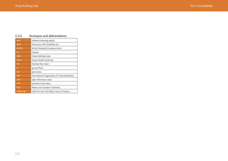 Dubai Building Code Part C: Accessibility
C 6
C.2.2 Acronyms and abbreviations
ALS assistive listening system
ADA Americans with Disability Act
BS EN British Standard European Norm
Ch. chapter
DBC Dubai Building Code
DHA Dubai Health Authority
FFL finished floor level
G ground floor
GA gross area
ISO International Organization for Standardization
LRV light reflectance value
PTV pendulum test value
RTA Roads and Transport Authority
UAE FLSC UAE Fire and Life Safety Code of Practice
 