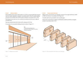 Dubai Building Code Part C: Accessibility
C 13
C.5.4.2 Entrance doors
All accessible entrance doors shall conform to C.5.8. It is recommended that entrance
doors are power-operated or assisted in accordance with C.5.8.4. For public building
entrances, all accessible doors shall be power-operated in accordance with C.5.8.4.
Revolving entrance doors are not considered accessible and shall have an adjacent
accessible door.
Doormats shall be level with the floor with a tolerance of ±5 mm.
An example of an accessible building entrance is shown in Figure C.7.
Figure C.7 Building entrance example
Key
01: Sign indicating building name,
identification number (Makani) and address
02: Glass manifestation
C.5.4.3 Access control barriers
Where access control barriers are required, a minimum of one gate shall have a width
of 900 mm minimum in accordance with Figure C.8.
Turnstiles shall not be provided for the accessible gate.
If the access control barrier is glazed, manifestations shall be provided on the glass
surface in accordance with C.7.2.3.
Figure C.8 Access control barriers with minimum one accessible gate
≥900
 