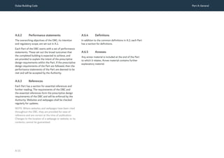 Dubai Building Code Part A: General
A 15
A.6.2 Performance statements
The overarching objectives of the DBC, its intention
and regulatory scope, are set out in A.1.
Each Part of the DBC starts with a set of performance
statements. These set out the broad outcomes that
the completed building is expected to achieve, and
are provided to explain the intent of the prescriptive
design requirements within the Part. If the prescriptive
design requirements of the Part are followed, then the
performance statements of the Part are deemed to be
met and will be accepted by the Authority.
A.6.3 References
Each Part has a section for essential references and
further reading. The requirements of the DBC and
the essential references form the prescriptive design
requirements of the DBC and will be enforced by the
Authority. Websites and webpages shall be checked
regularly for updates.
NOTE: Where websites and webpages have been cited
throughout the DBC, they are provided for ease of
reference and are correct at the time of publication.
Changes to the location of a webpage or website, or its
contents, cannot be guaranteed.
A.6.4 Definitions
In addition to the common definitions in A.2, each Part
has a section for definitions.
A.6.5 Annexes
Any annex material is included at the end of the Part
to which it relates. Annex material contains further
explanatory material.
 