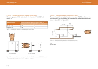 Dubai Building Code Part C: Accessibility
C 25
C.5.8.3.2 Manoeuvring spaces for doorways without doors
Manoeuvring spaces shall be designed with the dimensions in Table C.12 and
Figure C.33.
Approach direction Minimum manoeuvring clearance as shown in Figure C.33
Perpendicular to doorway (mm) Parallel to doorway (mm)
From front (a) 1,200 0
From front (b) 1,100 0
Table C.12 Manoeuvring clearances for doorway openings without doors
≥1,200
≥1,100
Figure C.33 Clearances for doorway openings without doors (modified figure based on 2010 ADA Standards
for Accessible Design, US Department of Justice 2010, Figure 404.2.4.2.)
(a) Front approach                                        (b) Side approach
C.5.8.3.3 Manoeuvring spaces for two doors in series
Two doors installed in series shall have a minimum space of 1,200 mm between them
plus the width of the door swinging into that space. Two different arrangements are
shown in Figure C.34 and Figure C.35.
≥1,200
≥300
≥300
Figure C.34 Minimum manoeuvring space for two aligned doors in series
Key
01: Door width
 