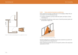 Dubai Building Code Part C: Accessibility
C 26
≥1,200
≥300
Figure C.35 Minimum manoeuvring space for two angled doors in series
C.5.8.4 Power-assisted and automatic accessible doors
Power-assisted and automatic accessible doors can be swinging or sliding. They can
be activated in one of the following two ways:
a) manually: controlled by a push pad, coded entry system, card swipe or remote-
control device; or
b) automatically: controlled by a motion sensor or hands-free proximity reader such
as that shown in Figure C.36.
Figure C.36 Automatic door controlled by a sensor
Automatic sliding doors are preferable. They are most convenient to use and do not
require guardrails for door-swing protection.
Power-assisted and automatic doors are not required to conform to the manual door
requirements of C.5.8.3.
 