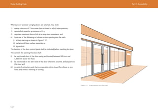 Dubai Building Code Part C: Accessibility
C 27
Where power-assisted swinging doors are selected, they shall:
1) take a minimum of 3 s to move from a closed to a fully open position;
2) remain fully open for a minimum of 5 s;
3) require a maximum force of 66 N to stop door movement; and
4) have one of the following to indicate a door opening into the path:
i) a floor marking as shown in Figure C.37;
ii) variation of floor surface materials; or
iii) a guardrail.
The location of the door control panel shall be indicated before reaching the door.
The controls for opening the door shall:
i) be positioned clear of the door-swing and located between 900 mm and
1,200 mm above the floor;
ii) be positioned on the latch side of the door whenever possible, and adjacent to
the door; and
iii) consist of activation pads that are operable with a closed fist, elbow, or one
hand, and without twisting or turning.
Figure C.37 Power-assisted door floor mark
 