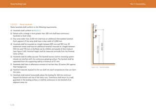 Dubai Building Code Part C: Accessibility
C 33
C.5.9.1.6 Ramp handrails
Ramp handrails shall conform to the following requirements.
a) Handrails shall conform to B.6.4.1.7.
b) Ramps with a change in level greater than 300 mm shall have continuous
handrails on both sides.
c) Any ramp wider than 2,100 mm shall have an additional intermediate handrail.
Each segment of the ramp shall have a clear width of 1,000 mm.
d) Handrails shall be mounted at a height between 865 mm and 965 mm. All
pedestrian ramps shall have an additional handrail, mounted at a height between
650 mm and 750 mm, to facilitate use by children and people of short stature
(see Figure C.46). Handrail height shall be measured vertically from the finished
ramp surface.
e) Handrails shall be safely secured. The handrail section and its mounting system
should not interfere with the continuous gripping surface. The handrail shall be
separated from the supporting wall by a minimum of 57 mm.
f) Handrails shall have a reflectance contrast of not less than 30 points LRV against
their background.
g) Handrail materials exposed to the sun shall not reach temperatures that can harm
the users.
h) Handrails shall extend horizontally above the landing for 300 mm minimum
beyond the bottom and top of the ramp runs. Extensions shall return to a wall,
guardrail, or the landing surface, or shall be continuous to the handrail of an
adjacent ramp run.
≥57
650-750
865-965
Figure C.46 Handrail heights
 