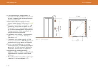 Dubai Building Code Part C: Accessibility
C 35
b) The dimensions should be appropriate for the
intended number of users and in all instances shall
be equal to or greater than the specified minimum
dimensions of the cabin.
c) The number of elevators required and travel
distance between elevators shall conform to Part D.
d) Wheelchair users should be provided with enough
room to turn around inside the elevator and exit
forwards. Where this is not possible, a mirror shall
be installed inside the elevator to aid reversing out.
The size and position shall be selected to be as
non-visually distracting as possible.
e) The elevator doors shall have a minimum width of
900 mm and a minimum height of 2,100 mm
(see Figure C.47).
f) The elevator doors shall be automatic and shall
remain open for a minimum of 3 s. The doors shall
present a colour contrast against the lobby walls.
g) Where a user is in the doorway, the door shall
automatically reopen and shall not produce a force
greater than 135 N. Sensors should be located at
two levels so that lower items can be detected.
h) A minimum clear manoeuvring space of
1,500 mm × 1,500 mm shall be provided in front of
the elevator access door and in front of the hall
call button.
i) Floor indicators shall be located at a height range of
1,800 mm to 2,000 mm (see Figure C.47).
Figure C.47 Elevator dimensions
≤300
≥2,100
1,800-2,000
900-1,200
≥1,500
≥1,500
1
,
5
0
0
≥900
≥2,1
1,800-2,0
900-1,200
≥1,500
≥1,500
1
,
5
0
0
≥900
 