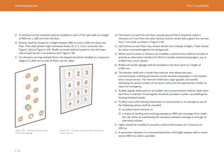 Dubai Building Code Part C: Accessibility
C 36
j) A minimum of two handrails shall be installed on each of the side walls at a height
of 900 mm ± 100 mm from the floor.
k) Buttons shall be located at a height between 900 mm and 1,200 mm above the
floor. They shall present high-embossed Arabic (0, 1, 2, 3 etc.) numerals (see
Figure C.48 and Figure C.49). Braille numerals shall be located on the left lower
side of each button in accordance with Figure C.48.
l) For elevators serving multiple floors, the keypad should be installed at a maximum
height of 1,200 mm so that all floors can be called.
Figure C.48 Example of buttons path
with Braille language
m) The button to reach the exit floor (usually ground floor) should be raised a
minimum of 3 mm from the other buttons and be circled with a green line not less
than 2 mm wide, as shown in Figure C.48.
n) Call buttons at each floor may contain tactile icons instead of digits. These should
be colour-contrasted against the background.
o) Where touch screens or buttons are installed, a tactile button shall be included to
activate an alternative interface for blind or visually-impaired passengers, e.g. an
audible floor count system.
p) Braille and tactile signage shall be provided on the door jamb at a height of
1,500 mm.
q) The elevator shall have a hands-free intercom that allows two-way
communication, enabling permanent contact between passengers in the elevator
and a rescue service. The intercom shall have a sign (graphic and tactile)
indicating the phone number of the alarm centre and the appropriate number to
report an emergency.
r) Audible signals shall sound or an audible voice announcement shall be made when
each floor is reached. Visual signals should be provided in public use buildings for
hearing impaired people.
s) To allow users with hearing impairment to communicate in an emergency one of
the following options shall be provided:
1) an audio/visual intercom; or
2) a means of sending and receiving emergency SMS text messages from inside
the cab, either by maintaining the necessary network coverage or through an
alternative system.
t) Lights should be installed to provide a uniform illumination of a minimum of
100 lux.
u) In panoramic elevators it is recommended that a full height opaque wall or corner
section 800 mm wide is provided.
Figure C.49 Example of a keypad with raised dot in
number five key
 