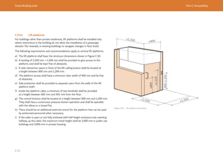 Dubai Building Code Part C: Accessibility
C 37
C.5.9.4 Lift platforms
For buildings other than private residences, lift platforms shall be installed only
where restrictions in the building do not allow the installation of a passenger
elevator (for example, in existing buildings to navigate changes in floor level).
The following requirements and recommendations apply to vertical lift platforms.
a) The lift platform shall have the minimum dimensions shown in Figure C.50.
b) A landing of 1,500 mm × 1,500 mm shall be provided to give access to the
platform, and shall be kept free of obstacles.
c) A side interaction space in front of the lift-calling button shall be located at
a height between 900 mm and 1,200 mm.
d) The platform access shall have a minimum clear width of 900 mm and be free
of obstacles.
e) Side protection shall be provided to separate users from the walls of the lift
platform shaft.
f) Inside the platform cabin, a minimum of two handrails shall be provided
at a height between 865 mm and 965 mm from the floor.
g) The control buttons shall be located at a height between 900 mm and 1,200 mm.
They shall have a continuous pressure button operation and shall be operable
with the elbow or a closed fist.
h) There should be an additional external control for the platform that can be used
by authorized personnel when necessary.
i) If the cabin is open or not fully enclosed with half height enclosure only reaching
halfway up the cabin, the maximum travel height shall be 2,000 mm in public use
buildings and 3,000 mm in private housing.
Figure C.50 Lift platform dimensions
≥865
900-1,200
≤1,220
≥900
≥1,500
≥1,500
≥1,500
 
