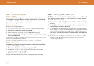 Dubai Building Code Part C: Accessibility
C 38
C.5.9.5 Escalators and moving walks
C.5.9.5.1 General
Escalators and inclined moving walks are not usually considered part of an accessible
route. However, they can be made more accessible. Signage leading to an accessible
route shall be provided for escalators and moving walks.
Escalators and moving walks shall conform to Part D.
C.5.9.5.2 Escalators
Escalators shall include the following:
a) horizontal and vertical edges to the tread nosing of all steps, finished in yellow;
b) handrails that include colour contrast dots or similar;
c) clear information on the direction of travel (e.g. at traffic lights); and
d) approach route and exit area flooring that visually contrasts with the surrounding
floor in texture and colour.
At both ends of the flight, the escalator shall move horizontally for a minimum of four
treads before changing direction vertically.
An audio system indicating the start and end of escalators is recommended.
C.5.9.5.3 Moving walks
Moving walks are considered complementary elements of accessible routes and shall
conform to the following requirements.
a) The moving surface shall present a maximum gradient of 5%.
b) The beginning and the end of the moving walk shall comprise a surface that
visually contrasts with the surroundings.
c) The direction of travel shall be marked.
An audio system indicating the start and end of moving walks is recommended.
C.5.10 Temporary facilities in outdoor spaces
The following requirements and recommendations apply to temporary facilities and
signs located on sidewalks, squares and other outdoor spaces (including signs and
terraces for cafes and restaurants).
a) The minimum clear width and height requirements for accessible routes shall be
maintained.
b) The facility shall not interrupt any guidance element (such as façades, walls and
guardrails) without providing an alternative.
c) The facility should not encroach upon an accessible route. Where an accessible
route is adjacent to a terrace, the perimeter of the terrace should be protected by
a continuous element with a minimum height of 900 mm (except at the access
to the terrace). The continuous element shall be detectable by people with visual
impairment.
d) Where terraces are installed close to vehicular routes, elements such as traffic
bollards and other rigid obstacles shall be installed at minimum intervals of
1,200 mm (see Figure C.51).
 