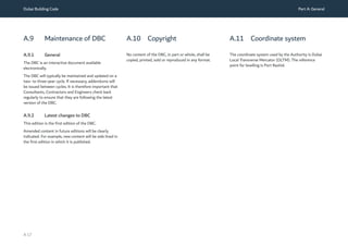 Dubai Building Code Part A: General
A 17
A.9 Maintenance of DBC
A.9.1 General
The DBC is an interactive document available
electronically.
The DBC will typically be maintained and updated on a
two- to three-year cycle. If necessary, addendums will
be issued between cycles. It is therefore important that
Consultants, Contractors and Engineers check back
regularly to ensure that they are following the latest
version of the DBC.
A.9.2 Latest changes to DBC
This edition is the first edition of the DBC.
Amended content in future editions will be clearly
indicated. For example, new content will be side lined in
the first edition in which it is published.
A.10 Copyright
No content of the DBC, in part or whole, shall be
copied, printed, sold or reproduced in any format.
A.11 Coordinate system
The coordinate system used by the Authority is Dubai
Local Transverse Mercator (DL
TM). The reference
point for levelling is Port Rashid.
 