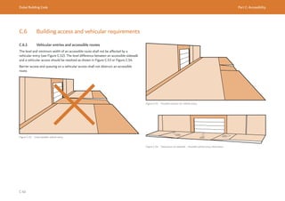 Dubai Building Code Part C: Accessibility
C 40
C.6 Building access and vehicular requirements
C.6.1 Vehicular entries and accessible routes
The level and minimum width of an accessible route shall not be affected by a
vehicular entry (see Figure C.52). The level difference between an accessible sidewalk
and a vehicular access should be resolved as shown in Figure C.53 or Figure C.54.
Barrier access and queuing on a vehicular access shall not obstruct an accessible
route.
Figure C.52 Unacceptable vehicle entry
≤5%
≤5% ≤5%
Figure C.53 Possible solution for vehicle entry
Figure C.54 Depression of sidewalk – Possible vehicle entry alternative
 