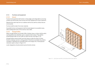 Dubai Building Code Part C: Accessibility
C 54
C.7.3 Furniture and equipment
C.7.3.1 General
Furniture and equipment shall contain no sharp edges, protruding objects or burning
surfaces and shall provide visual contrast with their background for ease of detection.
Materials that retain heat from sun radiation shall not be used for surfaces that are
to be touched.
Furniture shall be made of non-toxic materials.
Accessible furniture and equipment shall be located adjacent to accessible routes,
while avoiding obstruction of the minimum clear width.
C.7.3.2 Storage facilities
Where storage facilities are provided, 20% of shelves, boxes or lockers shall be within
reaching distance for wheelchair users or people of short stature. They shall be
located between 600 mm and 1,200 mm above the floor (see Figure C.72).
Storage facilities should include some knee spaces to allow the option of either
frontal or sideways use from a sitting position. If benches are provided, they shall be
moveable or separated from accessible lockers and storage units. A side approach
interaction space is shown in Figure C.72.
Locker designations should provide visual and tactile contrast.
Figure C.72 Locker space with 20% of units between 600 mm and 1,200 mm
1,200
600
≥1,300
≥800
 