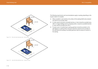 Dubai Building Code Part C: Accessibility
C 56
Figure C.74 Chair with side interaction area – with armrest
Figure C.75 Chair with side interaction area – without armrest
≥800
≥1,300
≥800
≥1,300
The following requirements and recommendations apply to seating, depending on the
location where it is installed.
1) Where installed in wet locations, the surface of the seating shall be slip resistant
and shall not accumulate water.
2) In urban spaces and parks, accessible benches or chairs should be provided every
100 m. In large buildings (such as shopping malls or airports) accessible benches
or seats shall be provided every 50 m.
3) To assist users in transferring to seating, grab bars should be provided on the
wall adjacent to seating where necessary. Grab bars should not be provided on
the wall behind the seating. If provided, grab bars shall not obstruct transfer to
the seating.
 