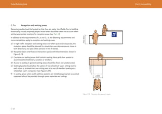 Dubai Building Code Part C: Accessibility
C 58
C.7.4 Reception and waiting areas
Reception desks should be located so that they are easily identifiable from a building
entrance by visually impaired people. Noise levels should be taken into account when
setting appropriate locations for reception areas (see Part H).
In addition to the requirements of C.5 and C.7.3, the following requirements and
recommendations apply to reception and waiting areas.
a) In high traffic reception and waiting areas and where queues are expected, the
reception space should be planned for wheelchair users to manoeuvre, move in
both directions, and pass other persons in line if needed.
b) Reception desks shall feature interaction spaces with the dimensions shown in
Figure C.78.
c) Counters and waiting areas shall contain seating places and clear spaces to
accommodate wheelchairs, scooters or strollers.
d) Access to seating in general waiting areas should be direct and unobstructed.
e) Seating layouts should allow the option of two wheelchair users sitting next to
each other, or a wheelchair user sitting next to a user of standard seating as a
wheelchair user’s companion (see Figure C.79).
f) In seating areas where public address systems are installed, appropriate acoustical
treatment should be provided through space materials and ceilings.
Figure C.78 Reception desk approach space
≥1,300
≥800
700-850
 
