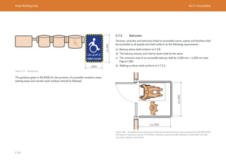 Dubai Building Code Part C: Accessibility
C 59
≥1,300
≥800
Figure C.79 Seating zone
The guidance given in BS 8300 for the provision of accessible reception areas,
waiting areas and counter work surfaces should be followed.
C.7.5 Balconies
Terraces, verandas and balconies linked to accessible rooms, spaces and facilities shall
be accessible to all people and shall conform to the following requirements.
a) Balcony doors shall conform to C.5.8.
b) The balcony exterior and interior levels shall be the same.
c) The minimum area of an accessible balcony shall be 1,500 mm × 1,500 mm (see
Figure C.80).
d) Walking surfaces shall conform to C.7.2.1.
Figure C.80 Accessible balcony dimensions (© British Standards Institute. Figure extracted from BS 8300:2018.
Permission to reproduce extracts from British Standards is granted by BSI Standards Limited (BSI). No other
use of this material is permitted).
≥1,500
≥1,500
 