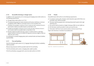 Dubai Building Code Part C: Accessibility
C 60
C.7.6 Accessible dressing or change rooms
In addition to the requirements of C.5, dressing and changing rooms shall conform to
the following requirements.
a) Storage lockers shall conform to C.7.3.2.
b) The approaching space for lockers, benches and furniture shall have a minimum
passageway width of 800 mm and shall connect to the accessible route.
c) If showers are provided, a minimum of one in every ten and a minimum of one in
each location shall be accessible showers as described in C.8.
d) If toilets are provided, a minimum of one in every ten and a minimum of one in
each location shall be accessible toilets as described in C.8.
e) Benches shall be provided with back support or shall be fixed to a wall. Back
support shall be a minimum of 1,050 mm long and a minimum height of 450 mm
above the seat surface.
It is preferable to provide changing places with combined toilet and shower facilities
(see BS 8300).
C.7.7 First aid facilities
Any first aid facility shall conform to C.5. Signage indicating the facility’s availability
shall be provided.
Manoeuvring clearances shall be provided inside the first aid facility.
The first aid facility shall contain a changing table usable by adults.
If the first aid facility is equipped with a sink, this shall conform to C.8.3.6.
C.7.8 Kiosks
Accessible kiosks shall conform to the following requirements.
a) A customer counter, with a frontal or side interaction space which links to an
accessible route, shall be provided.
b) The kiosk shall be equipped with a hearing enhancement system and a sign
indicating such.
c) All controls shall be located at a height of between 900 mm and 1,200 mm.
d) All information shall be provided in audio and visual formats.
e) Information shall have visual contrast and be a minimum size of 14 pt.
Figure C.81 illustrates an example of accessible kiosk.
Figure C.81 Example of an accessible kiosk
≥700
≤850
≥450
 