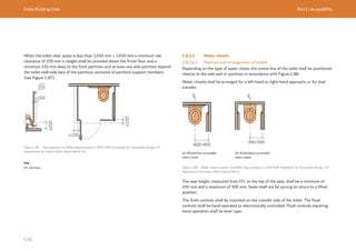 Dubai Building Code Part C: Accessibility
C 65
Figure C.87 Toe clearance (modified figure based on 2010 ADA Standards for Accessible Design, US
Department of Justice 2010, Figure 604.8.1.4)
≥250
≥150
≥150
≥150
When the toilet clear space is less than 1,650 mm × 1,650 mm a minimum toe
clearance of 250 mm in height shall be provided above the finish floor and a
minimum 150 mm deep to the front partition and at least one side partition beyond
the toilet stall-side face of the partition, exclusive of partition support members
(see Figure C.87).
Key
01: Partition
C.8.3.4 Water closets
C.8.3.4.1 Position and arrangement of toilets
Depending on the type of water closet, the centre line of the toilet shall be positioned
relative to the side wall or partition in accordance with Figure C.88.
Water closets shall be arranged for a left-hand or right-hand approach, or for dual
transfer.
Figure C.88 Water closet location (modified figure based on 2010 ADA Standards for Accessible Design, US
Department of Justice 2010, Figure 604.2)
(a) Wheelchair accessible
water closet
(b) Ambulatory accessible
water closet
The seat height, measured from FFL to the top of the seat, shall be a minimum of
450 mm and a maximum of 500 mm. Seats shall not be sprung to return to a lifted
position.
The flush controls shall be mounted on the transfer side of the toilet. The flush
controls shall be hand operated or electronically controlled. Flush controls requiring
hand operation shall be lever type.
 