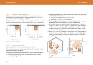 Dubai Building Code Part C: Accessibility
C 66
C.8.3.4.2 Wheelchair accessible water closets
Wheelchair accessible water closets shall have a minimum clear interaction space
measuring 800 mm perpendicular from the water closet edge, and 1,300 mm
perpendicular from the rear wall [Figure C.89(a)].
Two side transfer water closets can also be used, provided an interaction space of
1,300 mm × 800 mm is provided on both sides of the water closet [Figure C.89(b)].
Figure C.89 Clearance for water closets
(a) Single side transfer (b) Double side transfer
≥1,300
≥800
≥1,300
≥800 ≥800
C.8.3.4.3 Grab bars for water closets
Grab bars shall conform to the general requirements of C.8.3.9.
For the provision of grab bars, either a single-sided transfer approach or a double-
sided transfer approach shall be used.
The following requirements and recommendations apply to single-sided transfer.
a) The minimum dimensions for toilets with single-sided transfer shall be in
accordance with Figure C.90.
b) Transfer horizontal grab bars shall be provided on both the back side of the water
closet and wall side, and shall:
1) have a support length of 750 mm to 900 mm; and
2) be mounted at a height of 700 mm to 850 mm.
c) The side wall grab bar shall have a maximum distance of 300 mm from the rear
wall and shall extend 300 mm minimum in front of the water closet
d) An additional foldable horizontal bar should be provided, mounted at 400 mm
to 450 mm from the water closet centre line, with a minimum length of 750 mm
to 900 mm, and mounted between 700 mm and 850 mm from floor level. When
a foldable horizontal bar is provided, the length of grab bar at the back of water
closet can be reduced to 600 mm.
e) A vertical bar on the side wall shall be provided with a support length of 600 mm
located at a minimum height of 800 mm from the floor as shown in Figure C.91.
The vertical grab bar shall be positioned at a maximum distance of 300 mm in
front of the toilet.
Ø
1
,
5
0
0
Ø
1
,
5
0
0
≥800
≥800
≥1,300
700-850
600
Figure C.90 Minimal dimensions for toilets with single-sided transfer
 
