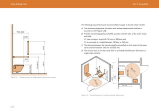 Dubai Building Code Part C: Accessibility
C 67 ≥800
≥800
≥800
≥1,300
Ø
1
,
5
0
0
Ø
1
,
5
0
0
600
700-850
Figure C.91 Fixed bar positions for single-sided and double-sided transfer
≥800
≥300
≤300
The following requirements and recommendations apply to double-sided transfer.
a) The minimum dimensions for toilets with double-sided transfer shall be in
accordance with Figure C.92.
b) Transfer horizontal grab bars shall be provided on both sides of the water closet
and shall:
1) have a support length of 750 mm to 900 mm; and
2) be mounted at a height between 700 mm to 850 mm.
c) The distance between the transfer grab bars installed on both sides of the water
closet shall be between 650 mm and 700 mm.
d) The vertical bars on the back wall shall be provided with the same dimension as
single-sided transfer.
Figure C.92 Minimal dimensions for toilets with double-sided transfer
 