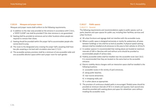 Dubai Building Code Part C: Accessibility
C 84
C.10.2.6 Mosques and prayer rooms
Mosques and prayer rooms shall conform to the following requirements.
a) In addition to the clear area provided at the entrance in accordance with C.5.6.1,
a “KEEP CLEAR” mat shall be provided if the clear entrance is not guaranteed.
b) Seating shall be provided at entrances and at other locations where people are
required to remove their shoes.
c) Seating should be provided within the prayer hall to accommodate people who
cannot bend to pray.
d) The route to the designated area crossing the prayer hall’s carpeting shall have
low pile carpeting or be level with circulation area (see C.7.2.1).
e) The accessible sanitary provision shall be a minimum of one accessible toilet and
one accessible ablution space within each prayer room for each gender.
C.10.2.7 Public spaces
C.10.2.7.1 General
The following requirements and recommendations apply to public spaces, such as
parks, beaches and open spaces for public use, including their facilities, services and
urban furniture.
a) All urban furniture and signage shall not interfere with the accessible route.
b) Where a public space is designed exclusively or mainly for pedestrians, all areas
between buildings or lots shall be as level as possible. A physical speed-calming
element shall be installed at all entrances to the area to limit vehicles to 10 km/h.
c) In outdoor spaces it is recommended that resting places are located at maximum
intervals of 100 m. Benches with and without arms should be provided to
accommodate people of various sizes.
d) Publicly accessible toilets shall be installed near the accessible route (see C.8.1).
It is recommended that they are located on the same level as the accessible
entrance.
e) Electric mobility device chargers with an interaction space shall be installed in the
following locations:
1) accessible routes in the vicinity of park entrances;
2) along public beaches;
3) near tourist attractions;
4) in shopping malls; and
5) in other places as appropriate.
f) The provision of continuous shaded paths is encouraged. Shaded areas should be
provided at minimum intervals of 50 m in streets and squares. Each second area
should be provided with seating places and space for wheelchair users without
invading the accessible route.
 