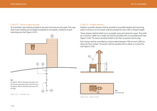 Dubai Building Code Part C: Accessibility
C 86
C.10.2.7.3 Access to lakes and seas
An orientation rope shall be provided at the point of access into the water. This rope
shall remain floating and its length be adapted to the specific conditions of each
swimming area (see Figure C.115).
Figure C.115 Orientation rope
Key
01: Approx. 400 mm diameter buoy every 10 m
02: Acoustic information point in the first buoy
03: Approx. 200 mm diameter buoy every 10 m
04: Rope
C.10.2.7.4 Outdoor showers
Outdoor accessible showers shall be provided at accessible beaches and swimming
pools. A minimum of one shower shall be provided for every 150 m of beach length.
These showers shall be linked via an accessible route and interaction space. They shall
be a minimum 1,800 mm in width and shall be provided with an accessible bench (see
Figure C.116). The bench should be bolted to the floor to prevent overturning.
Each shower shall be controlled by a button placed between 700 mm and 1,200 mm
above the floor surface. The button shall be operable with an elbow or a closed fist
(see Figure C.116).
700-1,200
Figure C.116 Outdoor shower
Key
01: Shower jet
 