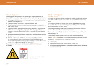 Dubai Building Code Part C: Accessibility
C 87
C.10.2.7.5 Playgrounds
Playgrounds that offer a variety of play options (visual, auditory and tactile) are
preferred. To be accessible, a playground shall conform to the following requirements.
a) Each playground shall conform to the basic requirements for accessibility of fixed
accessible furniture (see C.7.3).
b) Playground surfaces shall consist of rubber or compacted sand.
c) The surfaces shall be smooth, firm and free of any sharp objects or projections, in
order to avoid injuries.
d) Playgrounds shall be designed to allow all children, regardless of their functional
limitations, and according to the age group for which the playgrounds are
intended, to enjoy and use a minimum of 50% of individual and group expected
activities.
e) All materials exposed to sun radiation shall not reach temperatures that can harm
the users.
f) Materials used to construct children's games (especially sliding ones) shall
not contain plastics or metals that produce electrostatic discharges that can
deprogram hearing aids. Any existing playground that produces this effect shall be
marked with a magnetic warning sign (see Figure C.117).
The provisions of the Americans with Disability Act (ADA) [Ref. C.2] should
be followed.
Figure C.117 Example of ISO and ANSI
magnetic warning signs
C.10.2.8 Swimming pools
C.10.2.8.1 General
For a public use swimming pool, an accessible deck shall be provided on at least two
sides of the pool. An accessible route shall link the pool with facilities and common
areas.
For a residential pool serving multiple units, the pool deck and amenities should
be accessible. Other private use swimming pool accessibility provisions should be
according to operation and users’ needs.
Public use swimming pools longer than 25 m, and other bathing pools, shall have a
minimum of one accessible means of entering the water.
Access to the water shall be by sloped entry or assisted elevation chair if the pool
length exceeds 25 m.
Communication shall be provided in visual and audio format simultaneously.
The ADA [Ref. C.2] requirements for accessible swimming pools should be followed.
The following accessibility features shall also be provided:
a) a safety ladder;
b) underwater illumination if the pool will be used at night; and
c) connection of the swimming pool to an accessible changing room for each gender
in accordance with C.7.6.
 