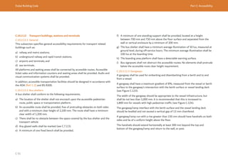 Dubai Building Code Part C: Accessibility
C 91
C.10.2.12 Transport buildings, stations and terminals
C.10.2.12.1 General
This subsection specifies general accessibility requirements for transport related
buildings such as:
a) railway and metro stations;
b) underground railway and rapid transit stations;
c) airports and terminals; and
d) sea terminals.
All platforms and waiting areas shall be connected by accessible routes. Accessible
ticket sales and information counters and seating areas shall be provided. Audio and
visual communication systems shall be provided.
In addition, accessible transportation facilities should be designed in accordance with
the ADA [Ref. C.2] and BS 8300.
C.10.2.12.2 Bus shelters
A bus shelter shall conform to the following requirements.
a) The location of the shelter shall not encroach upon the accessible pedestrian
route, public space or transportation platform.
b) An accessible route shall be provided, free of protruding obstacles on both sides
and with a minimum clear height of 2,100 mm. The route shall have a minimum
clear width of 1,200 mm.
c) There shall be no obstacle between the space covered by the bus shelter and the
transport vehicle.
d) Any glazed walls shall be marked (see C.7.2.3).
e) A minimum of one fixed bench shall be provided.
f) A minimum of one standing support shall be provided, located at a height
between 700 mm and 750 mm above the floor surface and separated from the
wall or vertical enclosure by a minimum of 200 mm.
g) The bus shelter shall have a minimum average illumination of 50 lux, measured at
ground level, during off-service hours. The minimum average illumination shall be
100 lux at the boarding time.
h) The boarding area platform shall have a detectable warning surface.
i) Bus signposts shall not obstruct the accessible routes. No elements shall protrude
below the accessible route clear height requirement.
C.10.2.12.3 Gangways
A gangway shall be used for embarking and disembarking from a berth and to and
from a vessel.
A gangway shall have a maximum gradient of 8%, measured from the vessel or berth
surface to the gangway’s intersection with the berth surface or vessel landing deck
(see Figure C.123).
The width of the gangway should be appropriate to the vessel infrastructure, but
shall be not less than 1,000 mm. It is recommended that this is increased to
1,800 mm for vessels with high pedestrian traffic (see Figure C.124).
The gangway/ramp interface with the berth surface and the vessel landing deck
should be levelled and not exceed a vertical gap of 13 mm chamfered.
A gangway/ramp run with a rise greater than 150 mm should have handrails on both
sides and be of a uniform height above the floor.
The handrails should extend horizontally at least 300 mm beyond the top and
bottom of the gangway/ramp and return to the wall, or post.
 