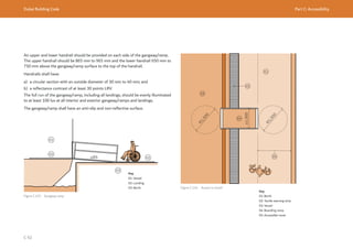 Dubai Building Code Part C: Accessibility
C 92
R
1
,
5
0
0
≥1,000
R
1
,
5
0
0
An upper and lower handrail should be provided on each side of the gangway/ramp.
The upper handrail should be 865 mm to 965 mm and the lower handrail 650 mm to
750 mm above the gangway/ramp surface to the top of the handrail.
Handrails shall have:
a) a circular section with an outside diameter of 30 mm to 40 mm; and
b) a reflectance contrast of at least 30 points LRV.
The full run of the gangway/ramp, including all landings, should be evenly illuminated
to at least 100 lux at all interior and exterior gangway/ramps and landings.
The gangway/ramp shall have an anti-slip and non-reflective surface.
Figure C.123 Gangway ramp
≤8%
Key
01: Vessel
02: Landing
03: Berth Figure C.124 Access to vessel
Key
01: Berth
02: Tactile warning strip
03: Vessel
04: Boarding ramp
05: Accessible route
 