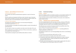 Dubai Building Code Part C: Accessibility
C 93
C.10.2.13 Sport buildings and exercise rooms
C.10.2.13.1 Exercise rooms
An accessible route shall be provided between equipment in sports and exercise
rooms.
Exercise machines and equipment shall have a clear interaction space. Interaction
spaces shall be provided on the access side of the equipment to allow transfer. One
interaction space can be shared between two pieces of equipment.
C.10.2.13.2 Sport buildings
Accessible sports facilities shall conform to the International Paralympics
Committee’s requirements [Ref. C.3].
For sports facilities, an accessible route shall be provided to connect the boundary of
each activity area.
For court sports, at least one accessible route shall connect both sides of the court.
Where bowling lanes are provided, a minimum of 5%, but not less than 1, shall be on
an accessible route conforming to C.5.
Tiered auditorium seating for sports facilities shall conform to C.10.2.3.
C.10.3 Residential buildings
C.10.3.1 General
Apartment buildings, staff accommodation and labour accommodation buildings shall
have an accessible route for accessing the buildings and residential amenities.
A video doorbell should be provided to facilitate communication with residents for
people of determination.
C.10.3.2 Adaptable units in residential buildings
For new housing developments with more than ten units, a minimum of 2% of the
total units and all common spaces in the building should be adaptable to meet the
accessibility needs and conform to the accessibility requirements of this Part.
This allows low-cost conversion of a house to meet the accessibility needs of any
future residents who are persons of determination.
Volume 1, Section 2 of Approved Document M [Ref C.4] provides guidelines for
designing adaptable accessible units.
All adaptable accessible units in new housing buildings shall conform to the following
requirements.
a) The entrance and internals doors shall conform to C.5.8.
b) Wall-mounted switches and socket outlets shall conform to C.5.7.4.
c) The bathroom shall contain sufficient space clearances to contain a minimum
of one accessible bathtub or shower, accessible sink and water closet with
appropriate space clearances.
d) All walls, ducts and boxings shall be strong enough to support grab rails, seats or
other adaptations that could impose a load up to 1.5 kN/m2
.
 