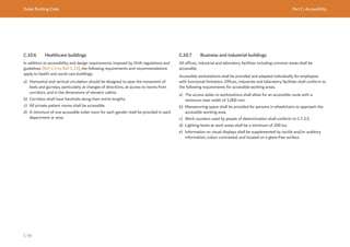 Dubai Building Code Part C: Accessibility
C 99
C.10.6 Healthcare buildings
In addition to accessibility and design requirements imposed by DHA regulations and
guidelines [Ref. C.5 to Ref. C.15], the following requirements and recommendations
apply to health and social care buildings.
a) Horizontal and vertical circulation should be designed to ease the movement of
beds and gurneys, particularly at changes of directions, at access to rooms from
corridors, and in the dimensions of elevator cabins.
b) Corridors shall have handrails along their entire lengths.
c) All private patient rooms shall be accessible.
d) A minimum of one accessible toilet room for each gender shall be provided in each
department or area.
C.10.7 Business and industrial buildings
All offices, industrial and laboratory facilities including common areas shall be
accessible.
Accessible workstations shall be provided and adapted individually for employees
with functional limitation. Offices, industries and laboratory facilities shall conform to
the following requirements for accessible working areas.
a) The access aisles to workstations shall allow for an accessible route with a
minimum clear width of 1,000 mm.
b) Manoeuvring space shall be provided for persons in wheelchairs to approach the
accessible working area.
c) Work counters used by people of determination shall conform to C.7.3.5.
d) Lighting levels at work areas shall be a minimum of 200 lux.
e) Information on visual displays shall be supplemented by tactile and/or auditory
information, colour contrasted, and located on a glare-free surface.
 